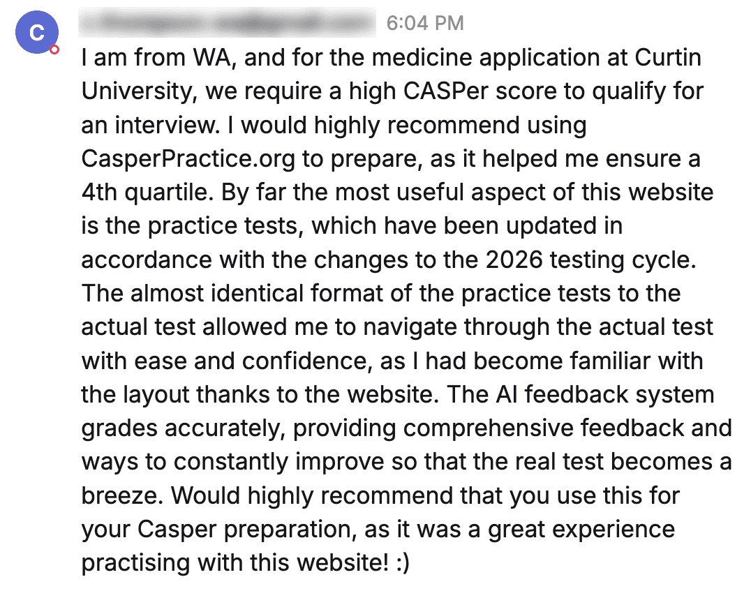 Message from a student: "I am from WA, and for the medicine application at Curtin University, we require a high CASPer score to qualify for an interview. I would highly recommend using CasperPractice.org to prepare, as it helped me ensure a 4th quartile. By far the most useful aspect of this website is the practice tests, which have been updated in accordance with the changes to the 2026 testing cycle. The almost identical format of the practice tests to the actual test allowed me to navigate through the actual test with ease and confidence, as I had become familiar with the layout thanks to the website. The AI feedback system grades accurately, providing comprehensive feedback and ways to constantly improve so that the real test becomes a breeze. Would highly recommend that you use this for your Casper preparation, as it was a great experience practising with this website! :)"