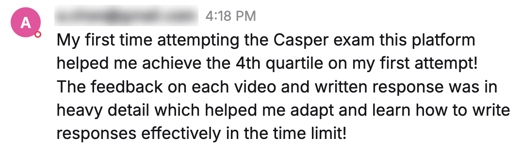 Message from a student: "My first time attempting the Casper exam this platform helped me achieve the 4th quartile on my first attempt! The feedback on each video and written response was in heavy detail which helped me adapt and learn how to write responses effectively in the time limit!"