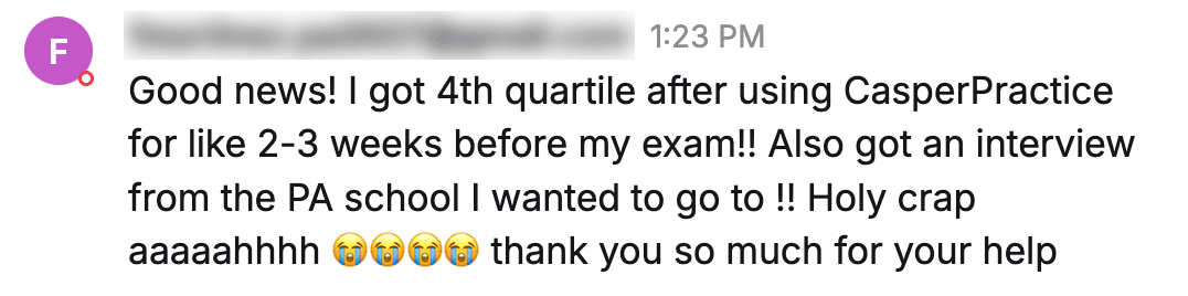 Message from a student: "Good news! I got 4th quartile after using CasperPractice for like 2-3 weeks before my exam!! Also got an interview from the PA school I wanted to go to !! Holy crap aaaaahhhh thank you so much for your help"