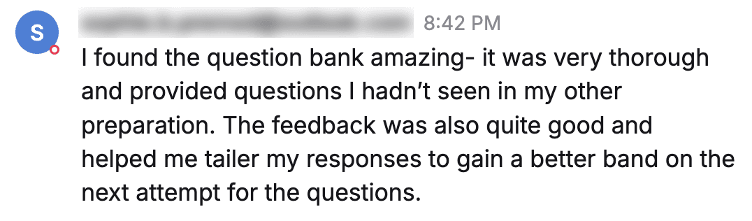 Message from a student: "I found the question bank amazing- it was very thorough and provided questions I hadn't seen in my other preparation. The feedback was also quite good and helped me tailer my responses to gain a better band on the next attempt for the questions."